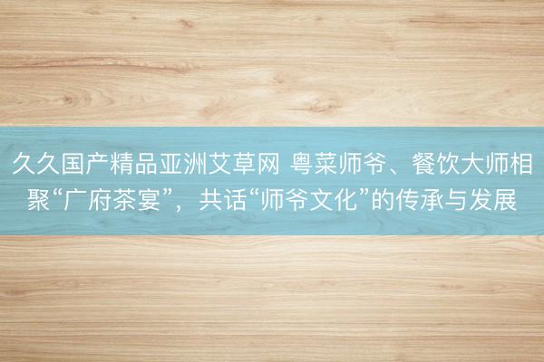 久久国产精品亚洲艾草网 粤菜师爷、餐饮大师相聚“广府茶宴”，共话“师爷文化”的传承与发展