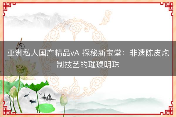 亚洲私人国产精品vA 探秘新宝堂：非遗陈皮炮制技艺的璀璨明珠