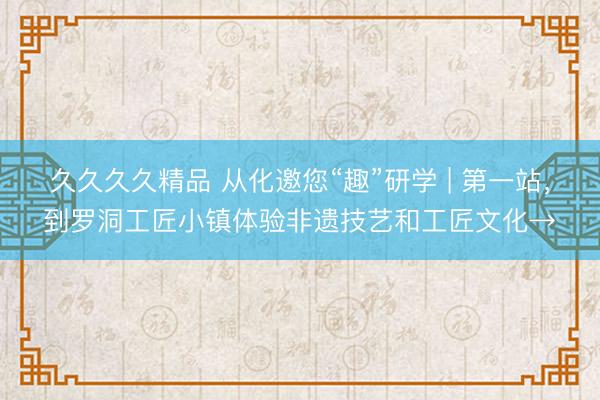 久久久久精品 从化邀您“趣”研学 | 第一站，到罗洞工匠小镇体验非遗技艺和工匠文化→