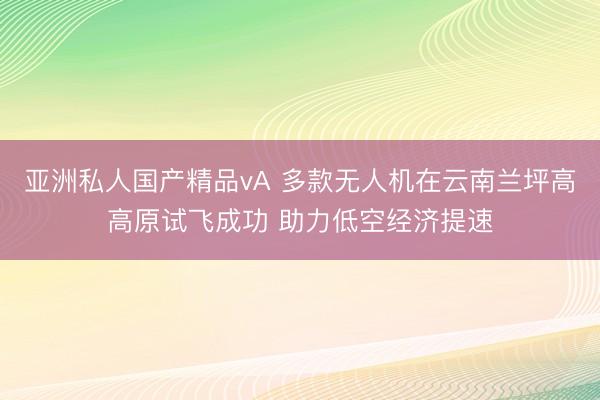 亚洲私人国产精品vA 多款无人机在云南兰坪高高原试飞成功 助力低空经济提速