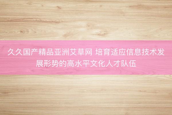 久久国产精品亚洲艾草网 培育适应信息技术发展形势的高水平文化人才队伍