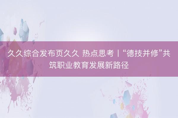 久久综合发布页久久 热点思考丨“德技并修”共筑职业教育发展新路径