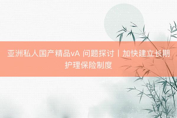 亚洲私人国产精品vA 问题探讨丨加快建立长期护理保险制度
