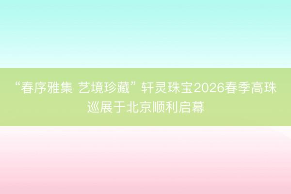“春序雅集 艺境珍藏” 轩灵珠宝2026春季高珠巡展于北京顺利启幕