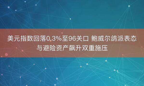 美元指数回落0.3%至96关口 鲍威尔鸽派表态与避险资产飙升双重施压
