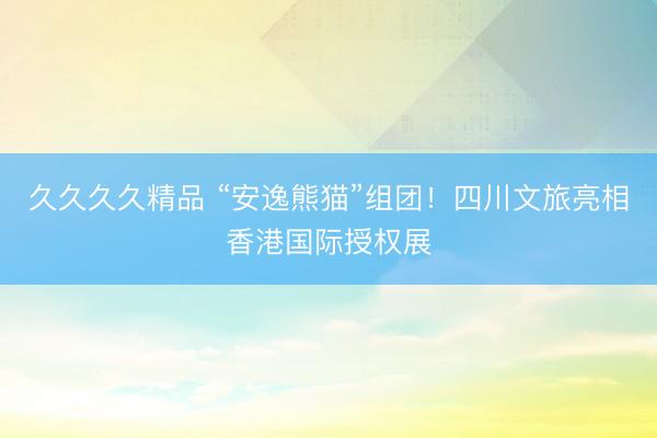 久久久久精品 “安逸熊猫”组团！四川文旅亮相香港国际授权展