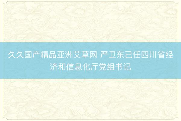久久国产精品亚洲艾草网 严卫东已任四川省经济和信息化厅党组书记