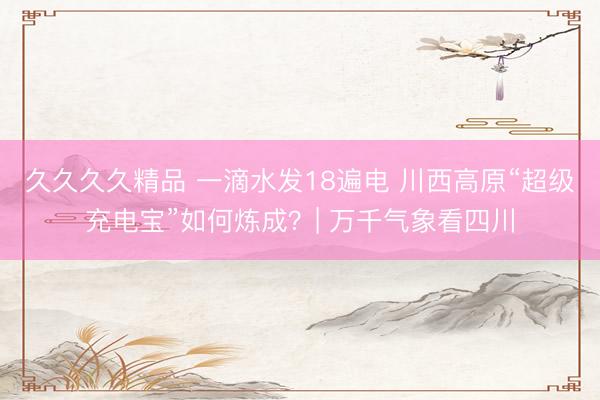 久久久久精品 一滴水发18遍电 川西高原“超级充电宝”如何炼成？| 万千气象看四川