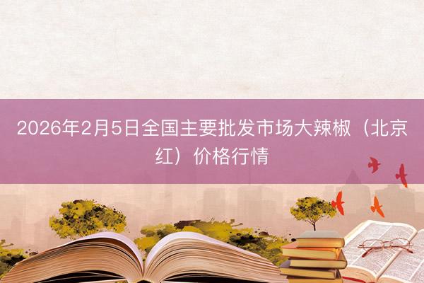 2026年2月5日全国主要批发市场大辣椒（北京红）价格行情