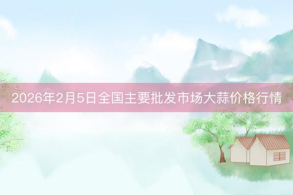 2026年2月5日全国主要批发市场大蒜价格行情