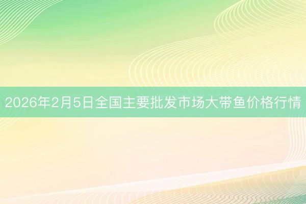 2026年2月5日全国主要批发市场大带鱼价格行情