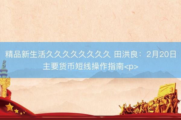 精品新生活久久久久久久久久 田洪良：2月20日主要货币短线操作指南<p>