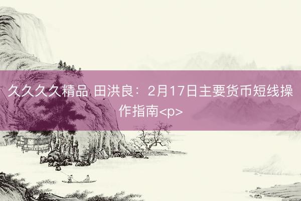 久久久久精品 田洪良：2月17日主要货币短线操作指南<p>