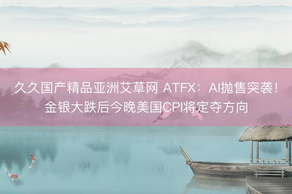久久国产精品亚洲艾草网 ATFX：AI抛售突袭！金银大跌后今晚美国CPI将定夺方向