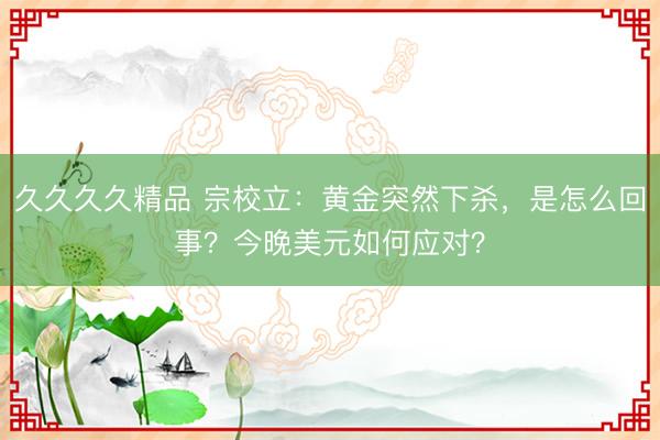 久久久久精品 宗校立：黄金突然下杀，是怎么回事？今晚美元如何应对？