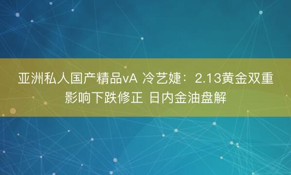 亚洲私人国产精品vA 冷艺婕：2.13黄金双重影响下跌修正 日内金油盘解