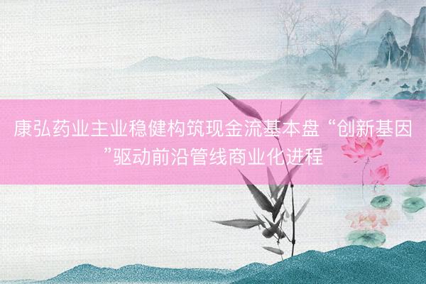 康弘药业主业稳健构筑现金流基本盘 “创新基因”驱动前沿管线商业化进程