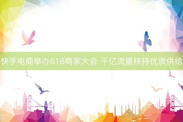 快手电商举办618商家大会 千亿流量扶持优质供给