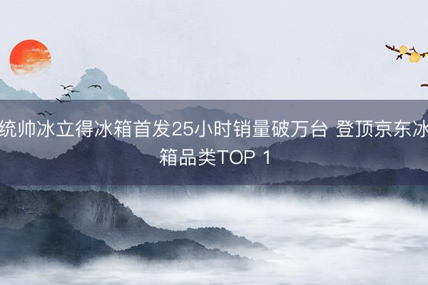 统帅冰立得冰箱首发25小时销量破万台 登顶京东冰箱品类TOP 1