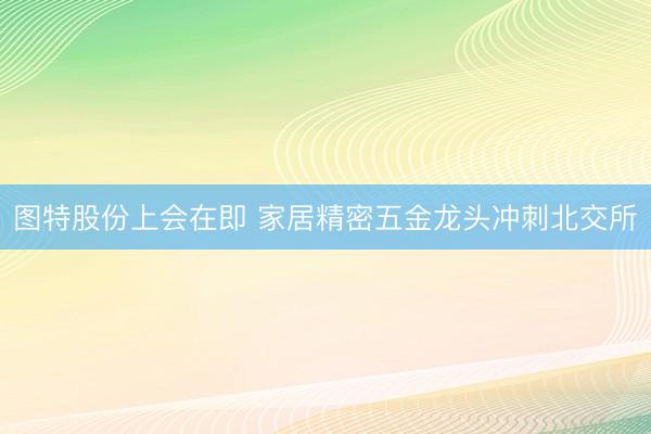 图特股份上会在即 家居精密五金龙头冲刺北交所