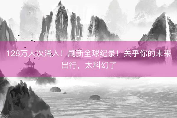 128万人次涌入！刷新全球纪录！关乎你的未来出行，太科幻了
