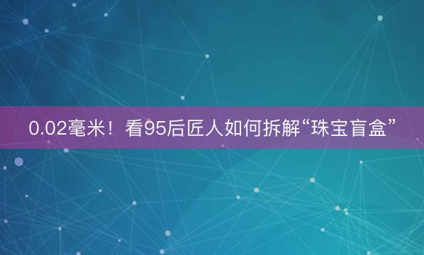 0.02毫米！看95后匠人如何拆解“珠宝盲盒”
