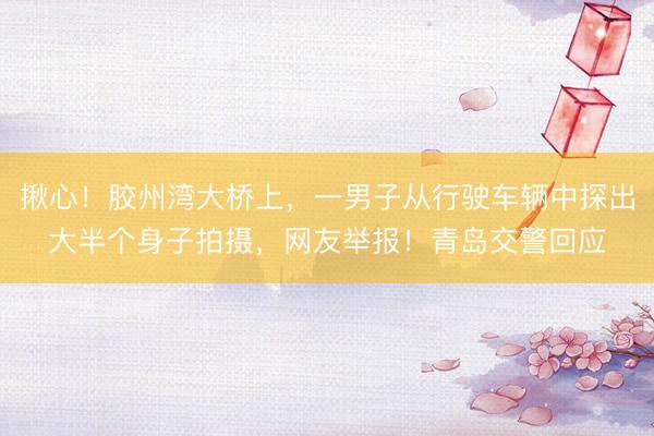 揪心！胶州湾大桥上，一男子从行驶车辆中探出大半个身子拍摄，网友举报！青岛交警回应