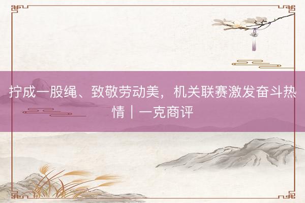 拧成一股绳、致敬劳动美，机关联赛激发奋斗热情｜一克商评