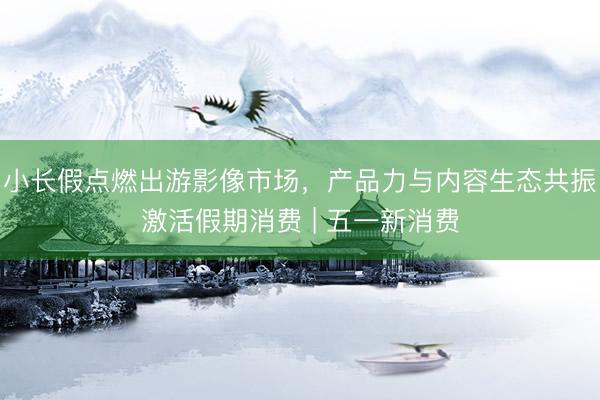 小长假点燃出游影像市场，产品力与内容生态共振激活假期消费 | 五一新消费