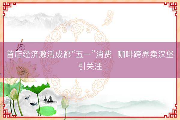 首店经济激活成都“五一”消费  咖啡跨界卖汉堡引关注