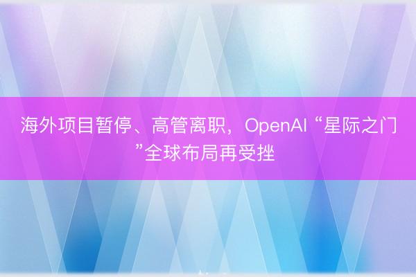 海外项目暂停、高管离职，OpenAI “星际之门”全球布局再受挫 