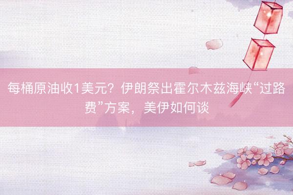 每桶原油收1美元？伊朗祭出霍尔木兹海峡“过路费”方案，美伊如何谈