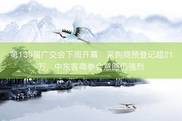 第139届广交会下周开幕：采购商预登记超21万，中东客商参会意愿仍强烈