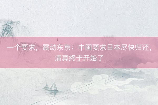 一个要求，震动东京：中国要求日本尽快归还，清算终于开始了