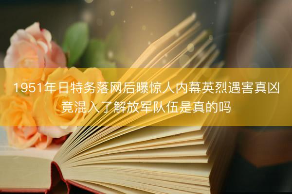 1951年日特务落网后曝惊人内幕英烈遇害真凶竟混入了解放军队伍是真的吗