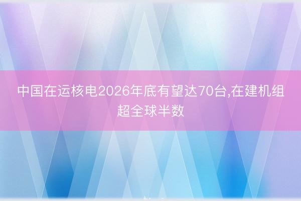 中国在运核电2026年底有望达70台，在建机组超全球半数