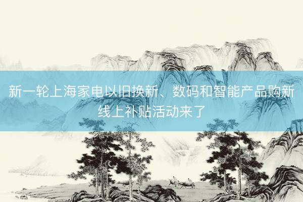 新一轮上海家电以旧换新、数码和智能产品购新线上补贴活动来了