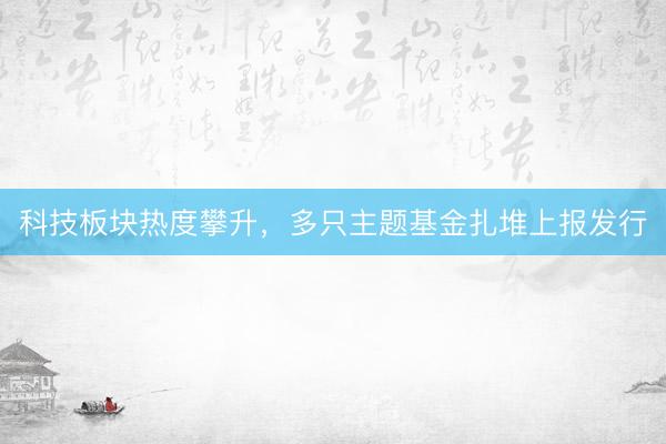 科技板块热度攀升，多只主题基金扎堆上报发行