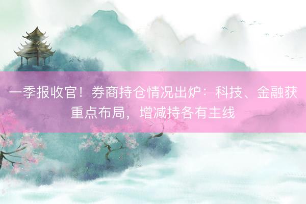 一季报收官！券商持仓情况出炉：科技、金融获重点布局，增减持各有主线