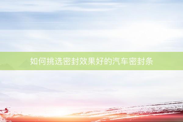 如何挑选密封效果好的汽车密封条