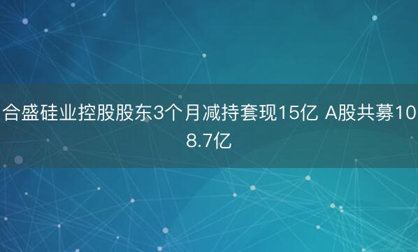 合盛硅业控股股东3个月减持套现15亿 A股共募108.7亿
