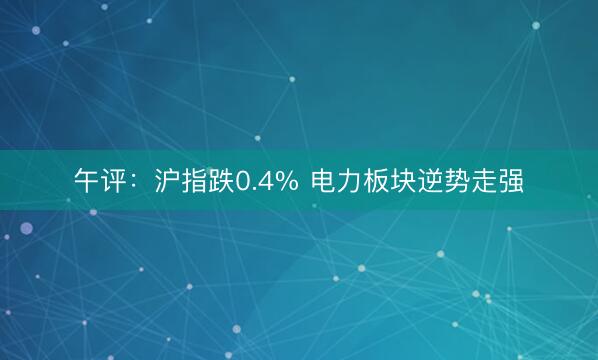 午评：沪指跌0.4% 电力板块逆势走强