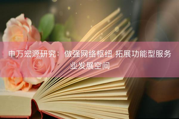 申万宏源研究：做强网络枢纽 拓展功能型服务业发展空间