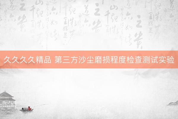 久久久久精品 第三方沙尘磨损程度检查测试实验