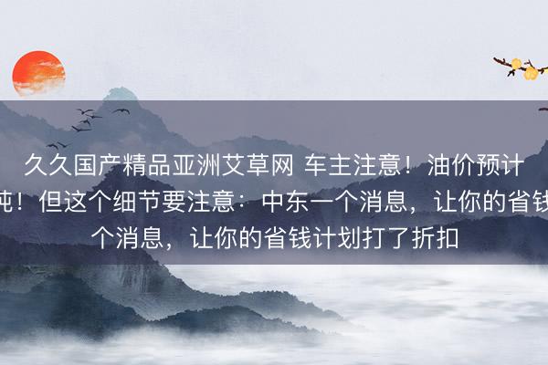 久久国产精品亚洲艾草网 车主注意！油价预计下调220元每吨！但这个细节要注意：中东一个消息，让你的省钱计划打了折扣