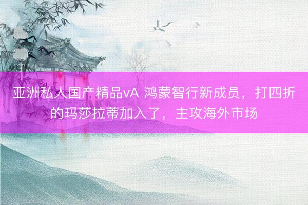 亚洲私人国产精品vA 鸿蒙智行新成员，打四折的玛莎拉蒂加入了，主攻海外市场