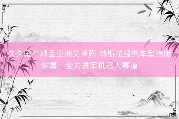 久久国产精品亚洲艾草网 特斯拉经典车型绝版谢幕，全力进军机器人赛道