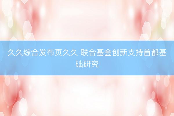 久久综合发布页久久 联合基金创新支持首都基础研究
