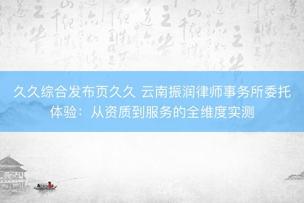 久久综合发布页久久 云南振润律师事务所委托体验：从资质到服务的全维度实测