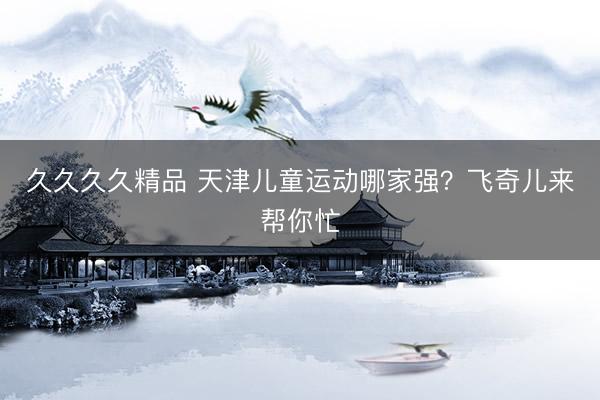 久久久久精品 天津儿童运动哪家强?飞奇儿来帮你忙